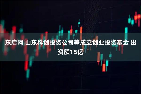 东启网 山东科创投资公司等成立创业投资基金 出资额15亿