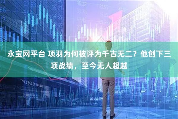 永宝网平台 项羽为何被评为千古无二？他创下三项战绩，至今无人超越