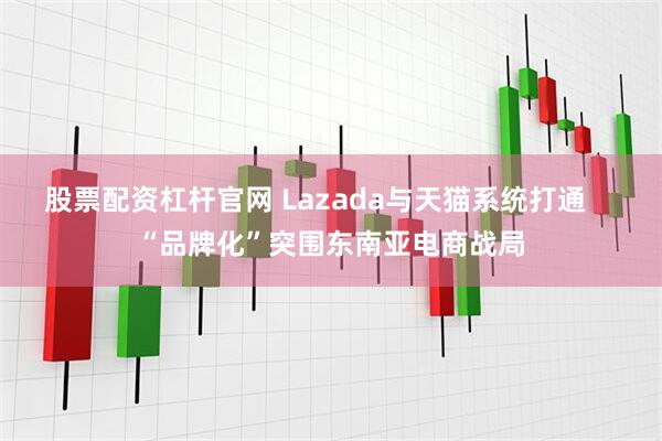 股票配资杠杆官网 Lazada与天猫系统打通    “品牌化”突围东南亚电商战局