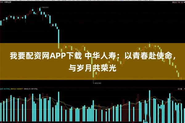 我要配资网APP下载 中华人寿：以青春赴使命，与岁月共荣光