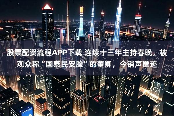 股票配资流程APP下载 连续十三年主持春晚，被观众称“国泰民安脸”的董卿，今销声匿迹