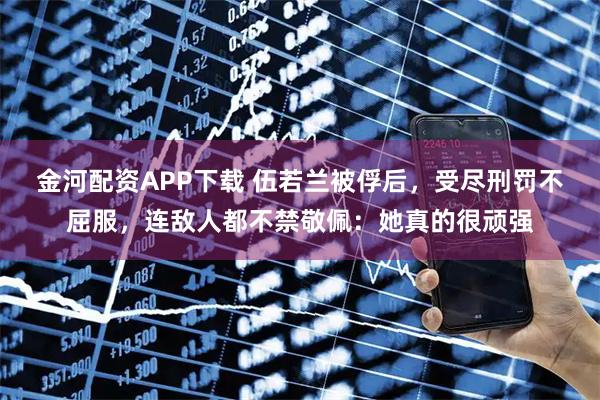 金河配资APP下载 伍若兰被俘后，受尽刑罚不屈服，连敌人都不禁敬佩：她真的很顽强
