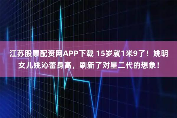江苏股票配资网APP下载 15岁就1米9了!姚明女儿姚沁蕾身高,刷新了对星二代的想象!