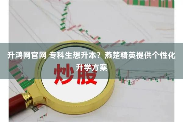 升鸿网官网 专科生想升本?燕楚精英提供个性化升学方案