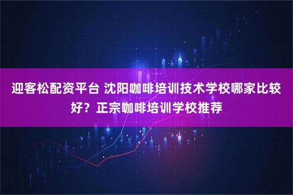 迎客松配资平台 沈阳咖啡培训技术学校哪家比较好？正宗咖啡培训学校推荐