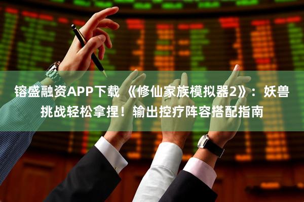 镕盛融资APP下载 《修仙家族模拟器2》：妖兽挑战轻松拿捏！输出控疗阵容搭配指南