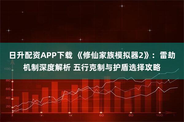日升配资APP下载 《修仙家族模拟器2》：雷劫机制深度解析 五行克制与护盾选择攻略