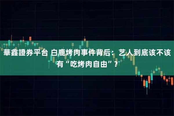 華鑫證券平台 白鹿烤肉事件背后：艺人到底该不该有“吃烤肉自由”？