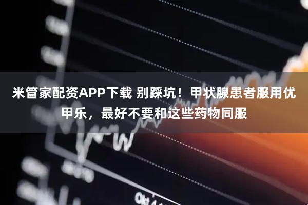 米管家配资APP下载 别踩坑！甲状腺患者服用优甲乐，最好不要和这些药物同服