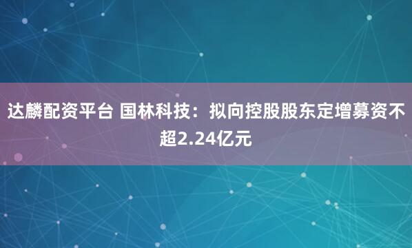 达麟配资平台 国林科技：拟向控股股东定增募资不超2.24亿元
