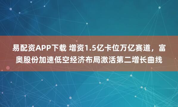 易配资APP下载 增资1.5亿卡位万亿赛道，富奥股份加速低空经济布局激活第二增长曲线