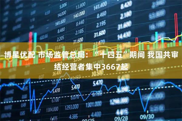 博星优配 市场监管总局：“十四五”期间 我国共审结经营者集中3667起