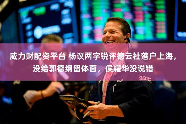 威力财配资平台 杨议两字锐评德云社落户上海，没给郭德纲留体面，侯耀华没说错