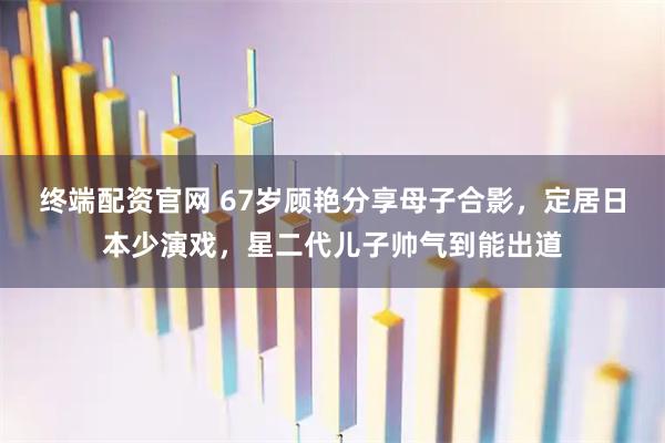 终端配资官网 67岁顾艳分享母子合影，定居日本少演戏，星二代儿子帅气到能出道