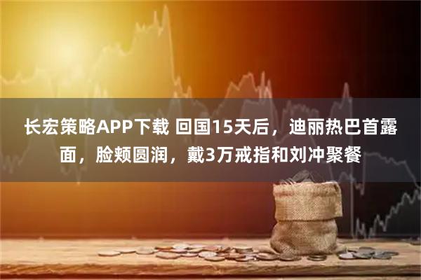 长宏策略APP下载 回国15天后，迪丽热巴首露面，脸颊圆润，戴3万戒指和刘冲聚餐