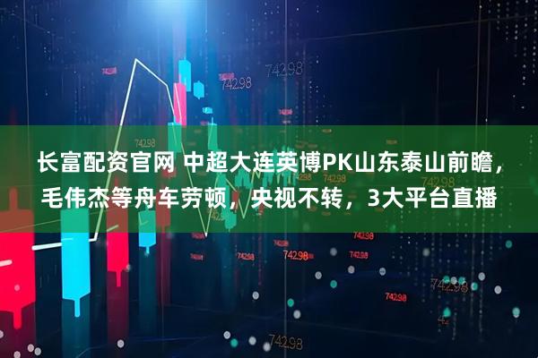 长富配资官网 中超大连英博PK山东泰山前瞻，毛伟杰等舟车劳顿，央视不转，3大平台直播