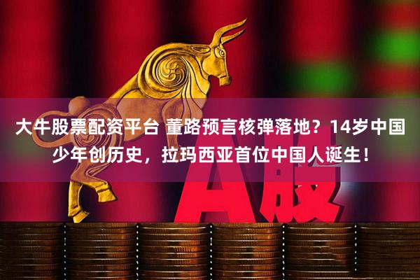 大牛股票配资平台 董路预言核弹落地？14岁中国少年创历史，拉玛西亚首位中国人诞生！