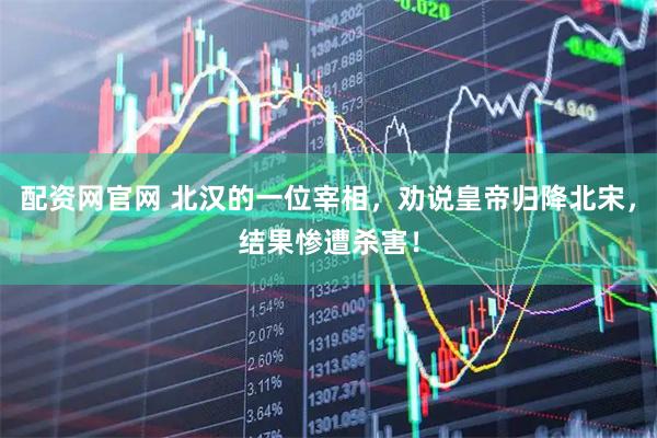 配资网官网 北汉的一位宰相，劝说皇帝归降北宋，结果惨遭杀害！