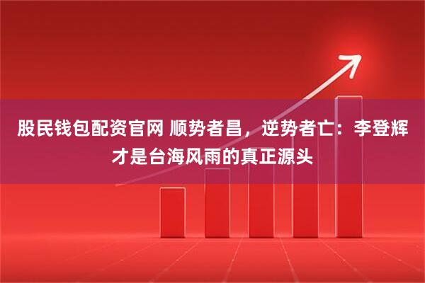 股民钱包配资官网 顺势者昌,逆势者亡:李登辉才是台海风雨的真正源头