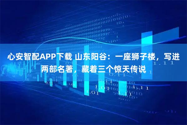 心安智配APP下载 山东阳谷：一座狮子楼，写进两部名著，藏着三个惊天传说