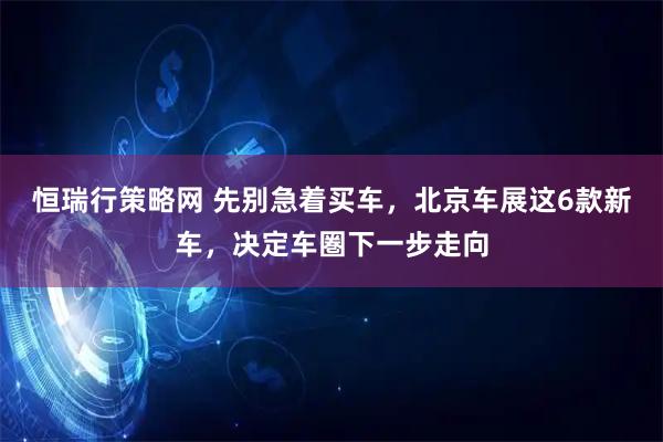 恒瑞行策略网 先别急着买车，北京车展这6款新车，决定车圏下一步走向